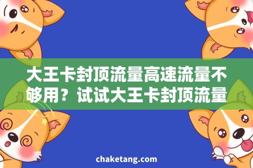大王卡封顶流量高速流量不够用？试试大王卡封顶流量，无忧上网畅享