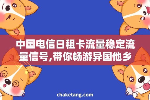中国电信日租卡流量稳定流量信号,带你畅游异国他乡