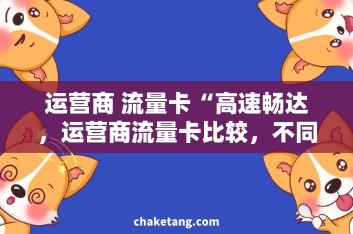 运营商 流量卡“高速畅达，运营商流量卡比较，不同场景自由搭配”