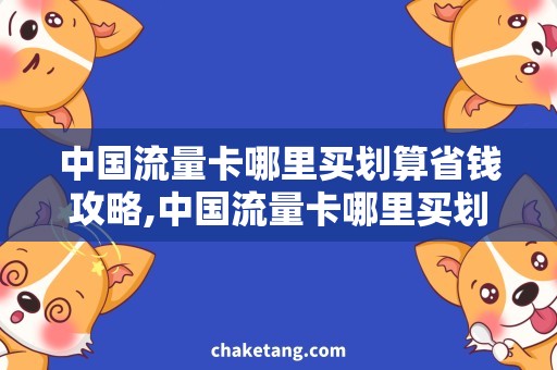 中国流量卡哪里买划算省钱攻略,中国流量卡哪里买划算