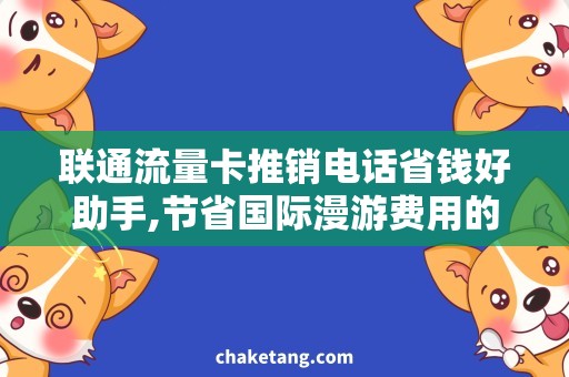 联通流量卡推销电话省钱好助手,节省国际漫游费用的必备流量卡说明