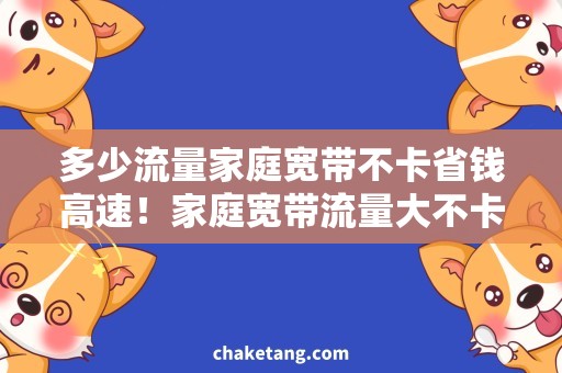 多少流量家庭宽带不卡省钱高速！家庭宽带流量大不卡，速度快稳定有保障