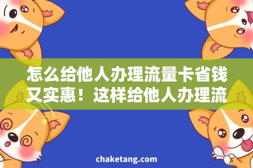 怎么给他人办理流量卡省钱又实惠！这样给他人办理流量卡最省心