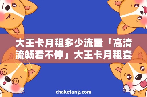 大王卡月租多少流量「高清流畅看不停」大王卡月租套餐解析！